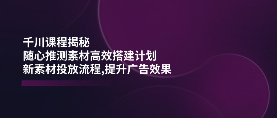 千川课程揭秘：随心推测素材高效搭建计划,新素材投放流程,提升广告效果-彼飞网创