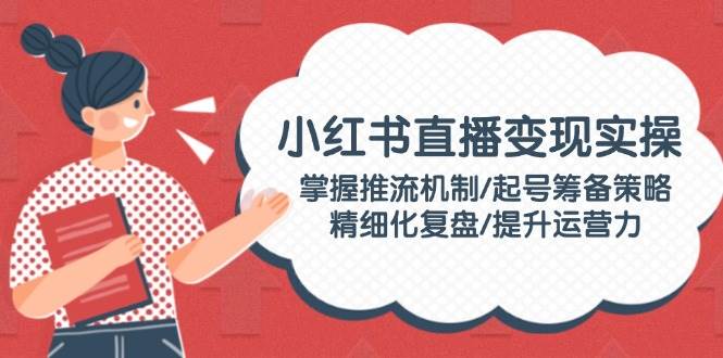 小红书直播变现实操：掌握推流机制/起号筹备策略/精细化复盘/提升运营力-彼飞网创
