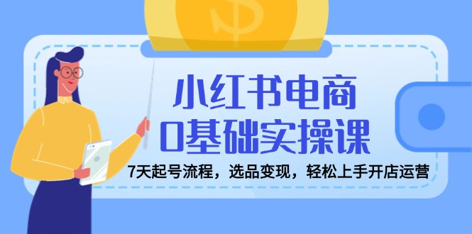 小红书电商0基础实操课，7天起号流程，选品变现，轻松上手开店运营-彼飞网创