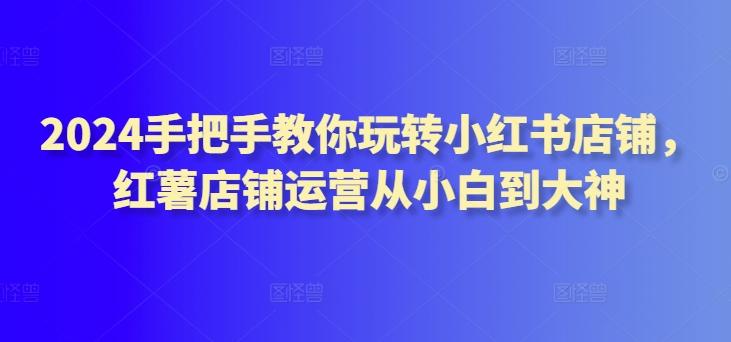 2024手把手教你玩转小红书店铺，红薯店铺运营从小白到大神-彼飞网创