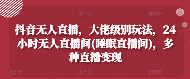 抖音无人直播，大佬级别玩法，24小时无人直播间(睡眠直播间)，多种直播变现【揭秘】-彼飞网创