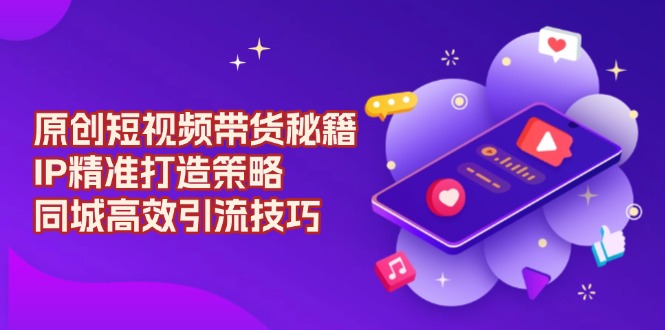原创 短视频带货秘籍，IP精准打造策略，同城高效引流技巧-彼飞网创