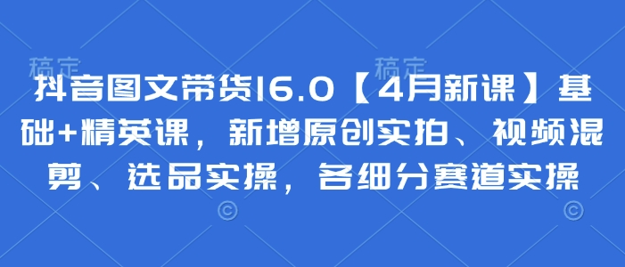 抖音图文带货16.0【4月新课】基础+精英课，新增原创实拍、视频混剪、选品实操，各细分赛道实操-彼飞网创