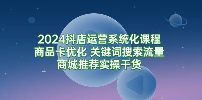 (9438期)2024抖店运营系统化课程：商品卡优化 关键词搜索流量商城推荐实操干货-彼飞网创