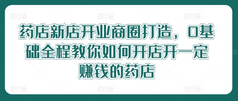 药店新店开业商圈打造，0基础全程教你如何开店开一定赚钱的药店-彼飞网创