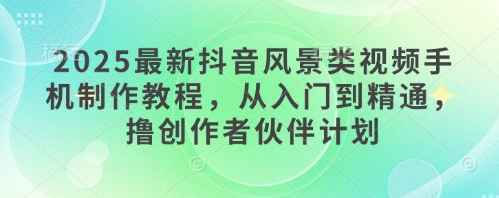 2025最新抖音风景类视频手机制作教程，从入门到精通，撸创作者伙伴计划-彼飞网创