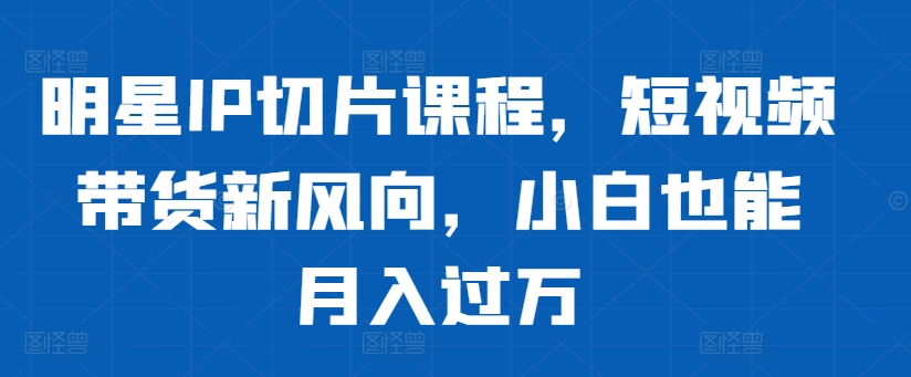 明星IP切片课程，短视频带货新风向，小白也能月入过万-彼飞网创
