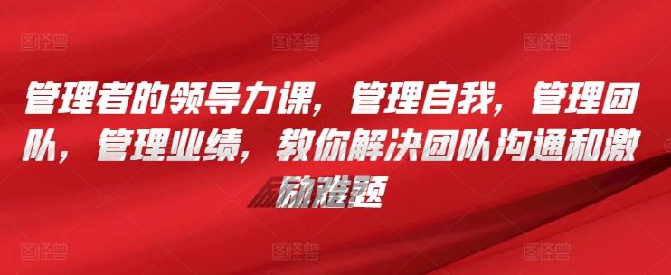 管理者的领导力课，​管理自我，管理团队，管理业绩，​教你解决团队沟通和激励难题-彼飞网创