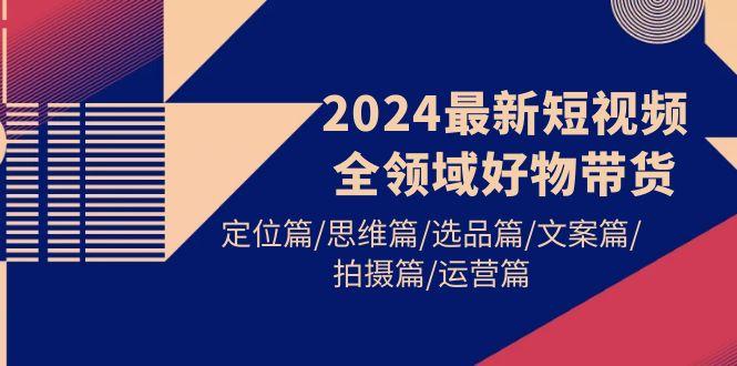 (9818期)2024最新短视频全领域好物带货 定位篇/思维篇/选品篇/文案篇/拍摄篇/运营篇-彼飞网创