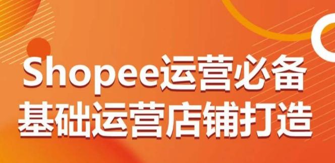 Shopee运营必备基础运营店铺打造，多层次的教你从0-1运营店铺-彼飞网创