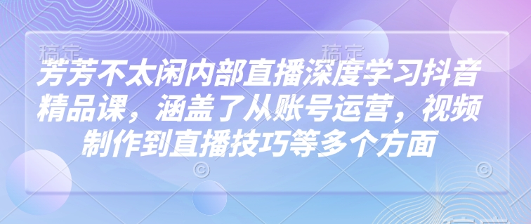 芳芳不太闲内部直播深度学习抖音精品课，涵盖了从账号运营，视频制作到直播技巧等多个方面-彼飞网创