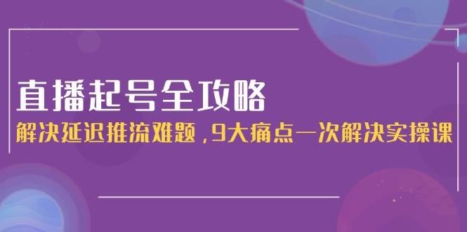 直播起号全攻略：解决延迟推流难题，9大痛点一次解决实操课-彼飞网创