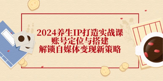 2024养生IP打造实战课：账号定位与搭建，解锁自媒体变现新策略-彼飞网创