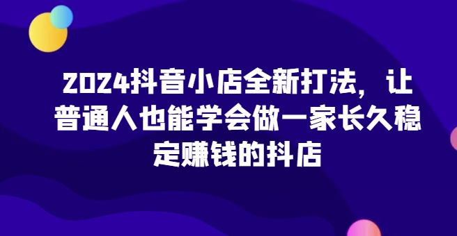 2024抖音小店全新打法，让普通人也能学会做一家长久稳定赚钱的抖店(更新)-彼飞网创
