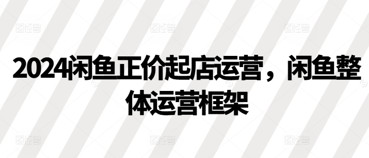 2024闲鱼正价起店运营，闲鱼整体运营框架-彼飞网创