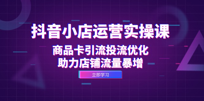 抖音小店运营实操课：商品卡引流投流优化，助力店铺流量暴增-彼飞网创