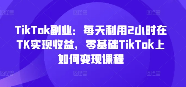 TikTok副业：每天利用2小时在TK实现收益，零基础TikTok上如何变现课程-彼飞网创