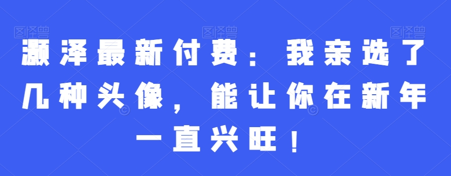 灏泽最新付费：我亲选了几种头像，能让你在新年一直兴旺！-彼飞网创