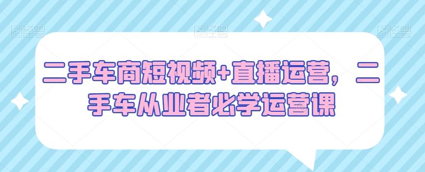 二手车商短视频+直播运营，二手车从业者必学运营课-彼飞网创