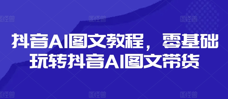 抖音AI图文教程，零基础玩转抖音AI图文带货-彼飞网创