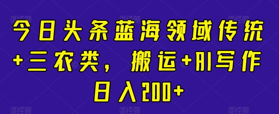 今日头条蓝海领域传统+三农类，搬运+AI写作日入200+-彼飞网创