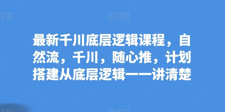 最新千川底层逻辑课程，自然流，千川，随心推，计划搭建从底层逻辑一一讲清楚-彼飞网创