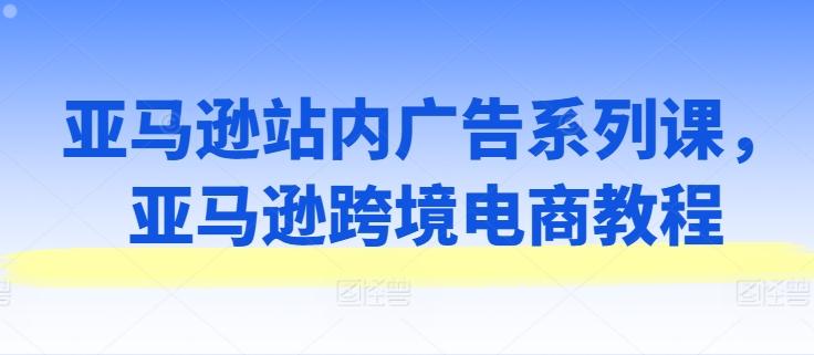亚马逊站内广告系列课，亚马逊跨境电商教程-彼飞网创