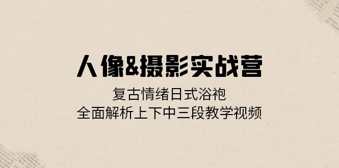 人像&摄影实战营：复古情绪日式浴袍，全面解析上下中三段教学视频-彼飞网创