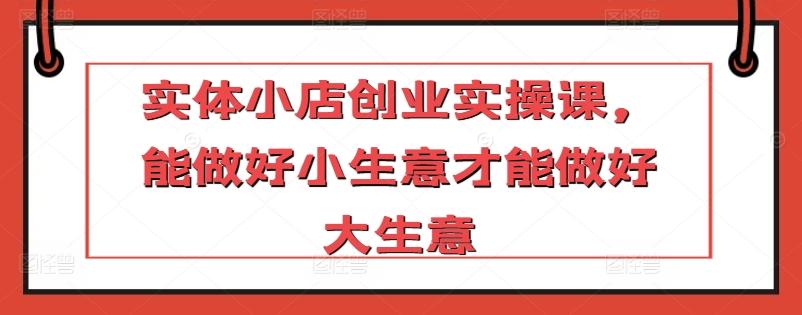 实体小店创业实操课，能做好小生意才能做好大生意-彼飞网创