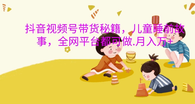 抖音视频号带货秘籍，儿童睡前故事，全网平台都可做，月入过W【揭秘】-彼飞网创