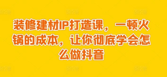 装修建材IP打造课，一顿火锅的成本，让你彻底学会怎么做抖音-彼飞网创