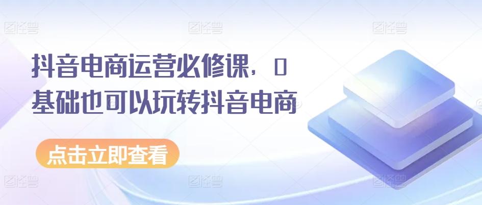 抖音电商运营必修课，0基础也可以玩转抖音电商-彼飞网创