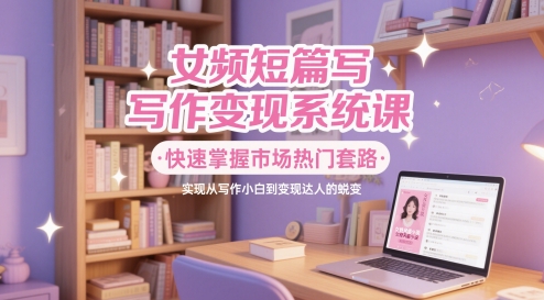 女频短篇写作变现系统课，快速掌握市场热门套路，实现从写作小白到变现达人的蜕变-彼飞网创
