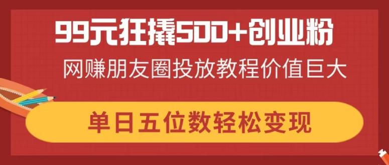 99元狂撬500+创业粉，网赚朋友圈投放教程价值巨大，单日五位数轻松变现-彼飞网创