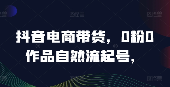 抖音电商带货，0粉0作品自然流起号，热销20多万人的抖音课程的经验分享-彼飞网创