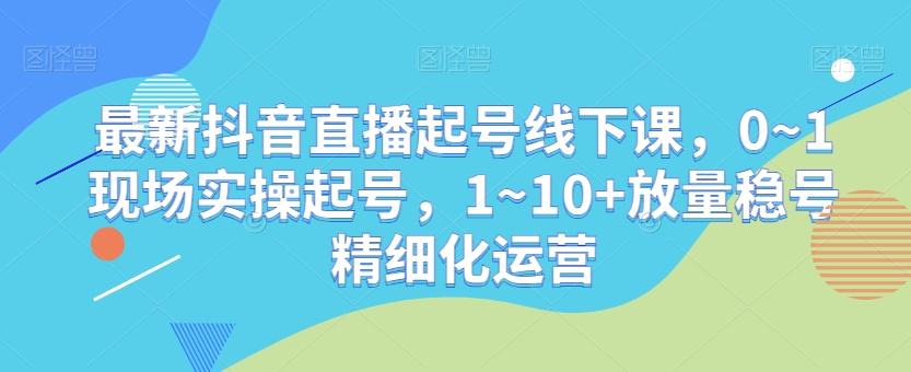 最新抖音直播起号线下课，0~1现场实操起号，1~10+放量稳号精细化运营-彼飞网创