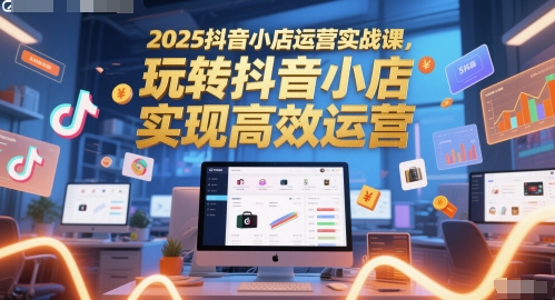 2025抖音小店运营实战课，玩转抖音小店，实现高效运营-彼飞网创