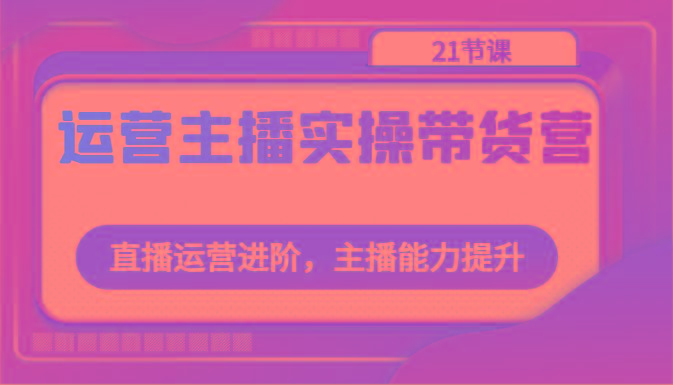 运营主播实操带货营：直播运营进阶，主播能力提升(21节课)-彼飞网创
