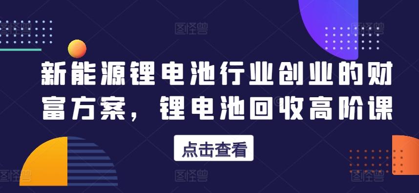 新能源锂电池行业创业的财富方案，锂电池回收高阶课-彼飞网创