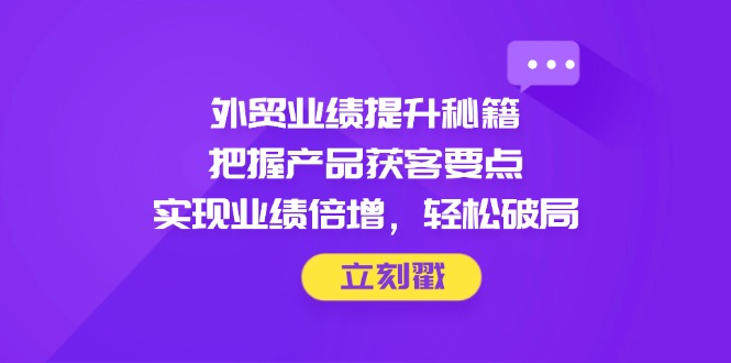外贸业绩提升秘籍，把握产品获客要点，实现业绩倍增，轻松破局-彼飞网创