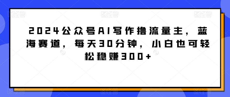2024公众号AI写作撸流量主，蓝海赛道，每天30分钟，小白也可轻松稳赚300+【揭秘】-彼飞网创