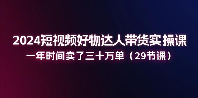 2024短视频好物达人带货实操课：一年时间卖了三十万单(29节课-彼飞网创