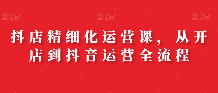抖店精细化运营课，从开店到抖音运营全流程-彼飞网创