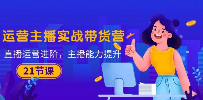 运营主播·实战带货营：直播运营 进阶，主播 能力提升(21节课-彼飞网创