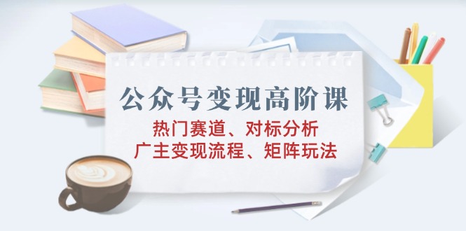 公众号变现高阶课：热门赛道、对标分析、广告主变现流程、矩阵玩法-彼飞网创
