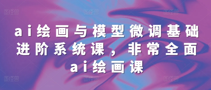 ai绘画与模型微调基础进阶系统课，非常全面ai绘画课(68节)-彼飞网创