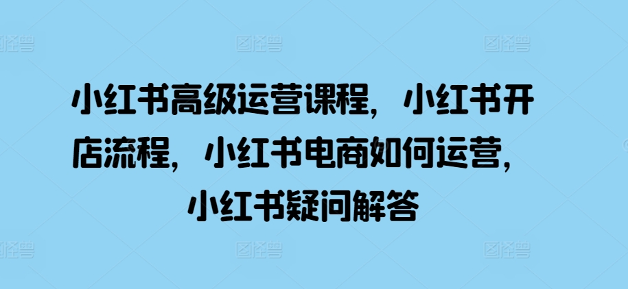 小红书高级运营课程，小红书开店流程，小红书电商如何运营，小红书疑问解答-彼飞网创