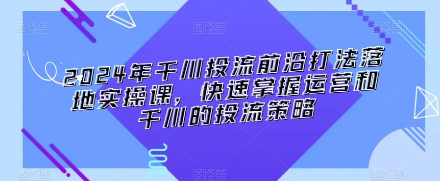 2024年千川投流前沿打法落地实操课，快速掌握运营和千川的投流策略-彼飞网创