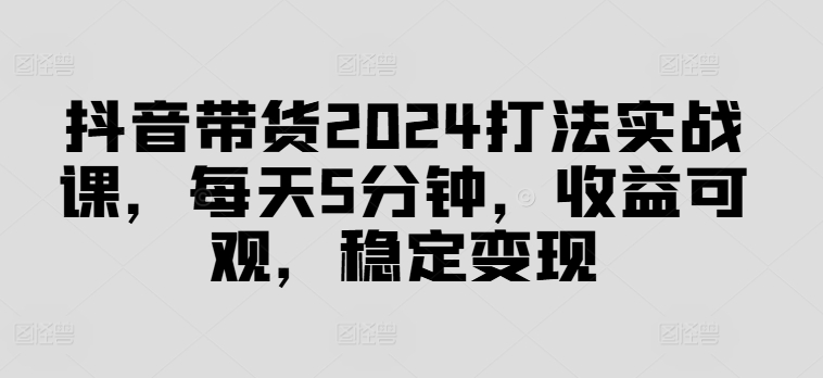 抖音带货2024打法实战课，每天5分钟，收益可观，稳定变现【揭秘】-彼飞网创
