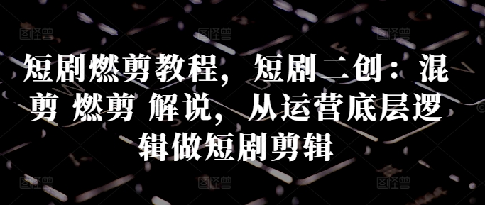 短剧燃剪教程，短剧二创：混剪 燃剪 解说，从运营底层逻辑做短剧剪辑-彼飞网创